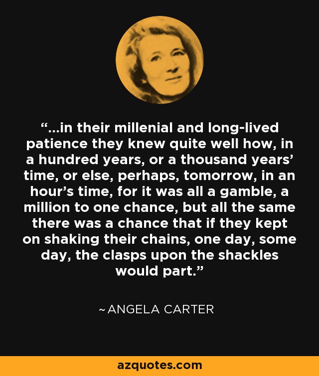 ...in their millenial and long-lived patience they knew quite well how, in a hundred years, or a thousand years' time, or else, perhaps, tomorrow, in an hour's time, for it was all a gamble, a million to one chance, but all the same there was a chance that if they kept on shaking their chains, one day, some day, the clasps upon the shackles would part. - Angela Carter ...in their millenial and long-lived patience they knew quite well how, in a hundred years, or a thousand years' time, or else, perhaps, tomorrow, in an hour's time, for it was all a gamble, a million to one chance, but all the same there was a chance that if they kept on shaking their chains, one day, some day, the clasps upon the shackles would part. - Angela Carter