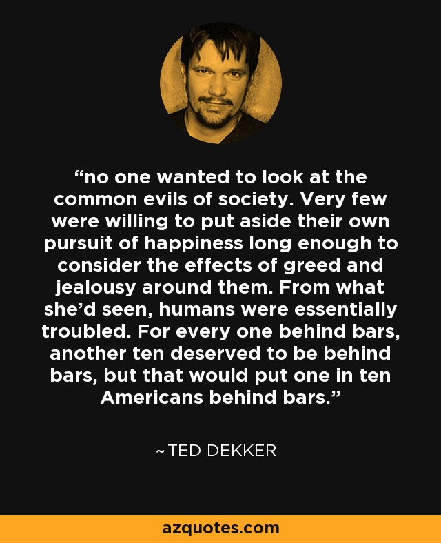 no one wanted to look at the common evils of society. Very few were willing to put aside their own pursuit of happiness long enough to consider the effects of greed and jealousy around them. From what she'd seen, humans were essentially troubled. For every one behind bars, another ten deserved to be behind bars, but that would put one in ten Americans behind bars. - Ted Dekker