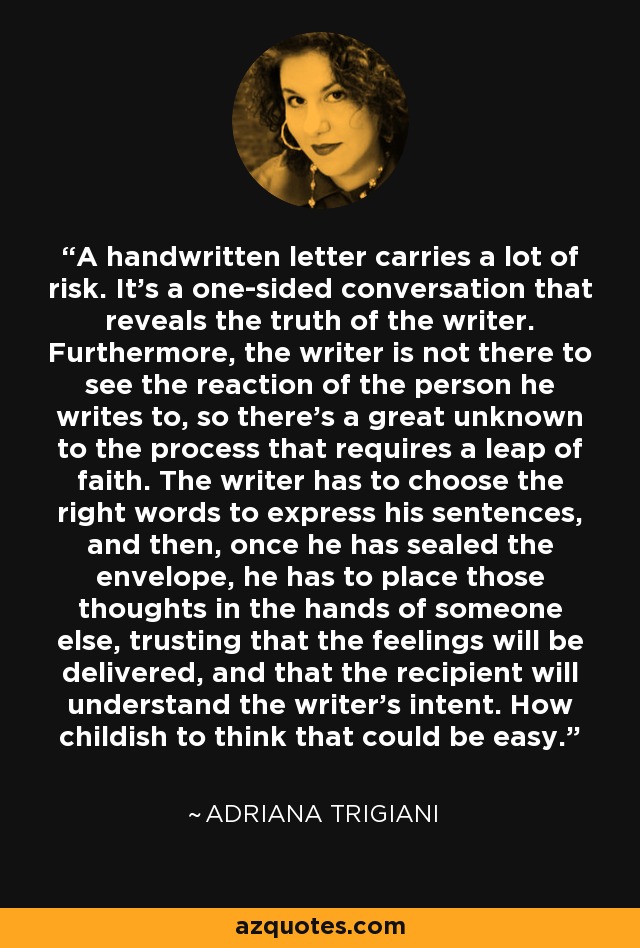 A handwritten letter carries a lot of risk. It's a one-sided conversation that reveals the truth of the writer. Furthermore, the writer is not there to see the reaction of the person he writes to, so there's a great unknown to the process that requires a leap of faith. The writer has to choose the right words to express his sentences, and then, once he has sealed the envelope, he has to place those thoughts in the hands of someone else, trusting that the feelings will be delivered, and that the recipient will understand the writer's intent. How childish to think that could be easy. - Adriana Trigiani