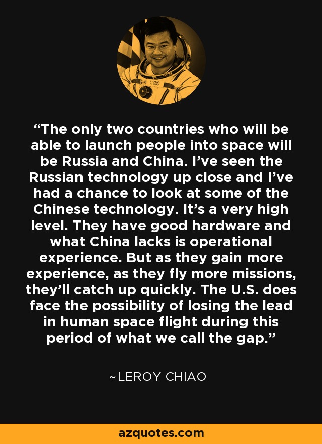 The only two countries who will be able to launch people into space will be Russia and China. I've seen the Russian technology up close and I've had a chance to look at some of the Chinese technology. It's a very high level. They have good hardware and what China lacks is operational experience. But as they gain more experience, as they fly more missions, they'll catch up quickly. The U.S. does face the possibility of losing the lead in human space flight during this period of what we call the gap. - Leroy Chiao