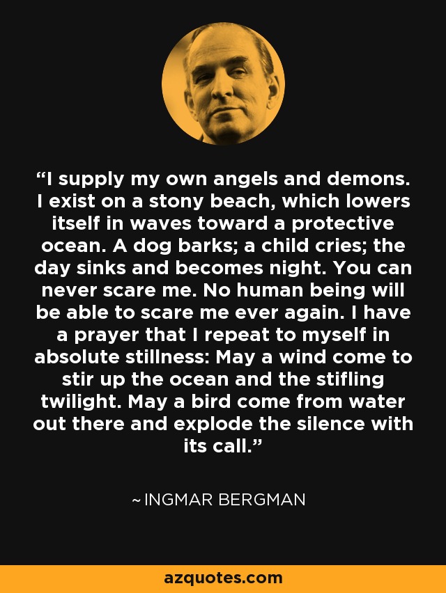 I supply my own angels and demons. I exist on a stony beach, which lowers itself in waves toward a protective ocean. A dog barks; a child cries; the day sinks and becomes night. You can never scare me. No human being will be able to scare me ever again. I have a prayer that I repeat to myself in absolute stillness: May a wind come to stir up the ocean and the stifling twilight. May a bird come from water out there and explode the silence with its call. - Ingmar Bergman