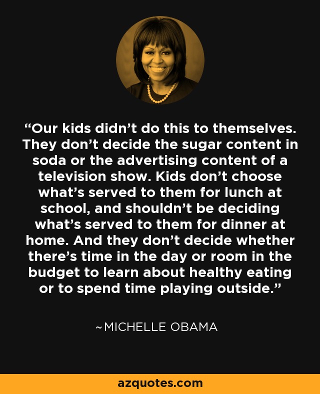 Our kids didn't do this to themselves. They don't decide the sugar content in soda or the advertising content of a television show. Kids don't choose what's served to them for lunch at school, and shouldn't be deciding what's served to them for dinner at home. And they don't decide whether there's time in the day or room in the budget to learn about healthy eating or to spend time playing outside. - Michelle Obama