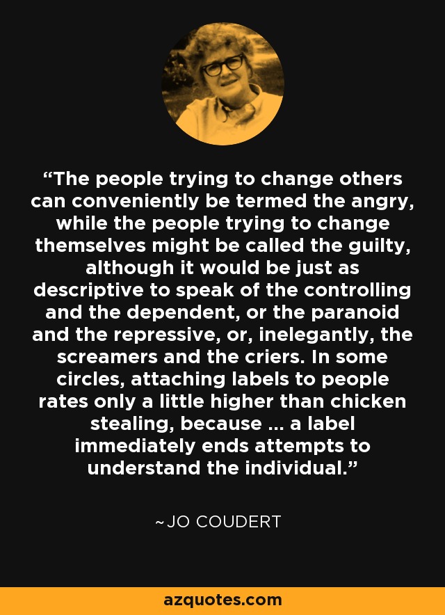 The people trying to change others can conveniently be termed the angry, while the people trying to change themselves might be called the guilty, although it would be just as descriptive to speak of the controlling and the dependent, or the paranoid and the repressive, or, inelegantly, the screamers and the criers. In some circles, attaching labels to people rates only a little higher than chicken stealing, because ... a label immediately ends attempts to understand the individual. - Jo Coudert