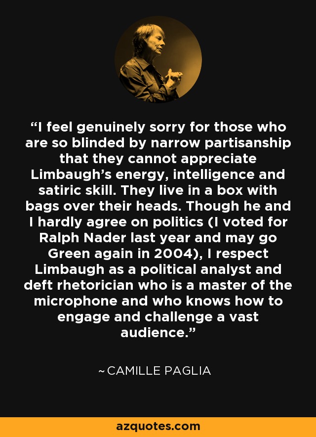 I feel genuinely sorry for those who are so blinded by narrow partisanship that they cannot appreciate Limbaugh's energy, intelligence and satiric skill. They live in a box with bags over their heads. Though he and I hardly agree on politics (I voted for Ralph Nader last year and may go Green again in 2004), I respect Limbaugh as a political analyst and deft rhetorician who is a master of the microphone and who knows how to engage and challenge a vast audience. - Camille Paglia