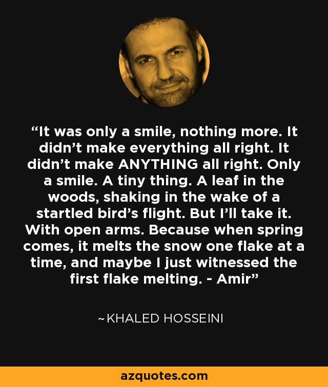 It was only a smile, nothing more. It didn't make everything all right. It didn't make ANYTHING all right. Only a smile. A tiny thing. A leaf in the woods, shaking in the wake of a startled bird's flight. But I'll take it. With open arms. Because when spring comes, it melts the snow one flake at a time, and maybe I just witnessed the first flake melting. - Amir - Khaled Hosseini