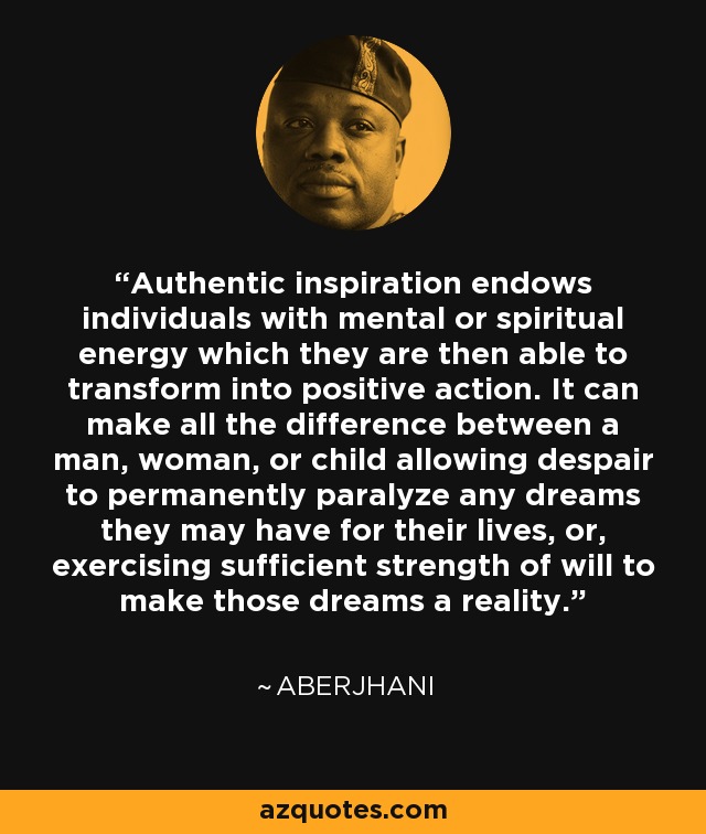 Authentic inspiration endows individuals with mental or spiritual energy which they are then able to transform into positive action. It can make all the difference between a man, woman, or child allowing despair to permanently paralyze any dreams they may have for their lives, or, exercising sufficient strength of will to make those dreams a reality. - Aberjhani