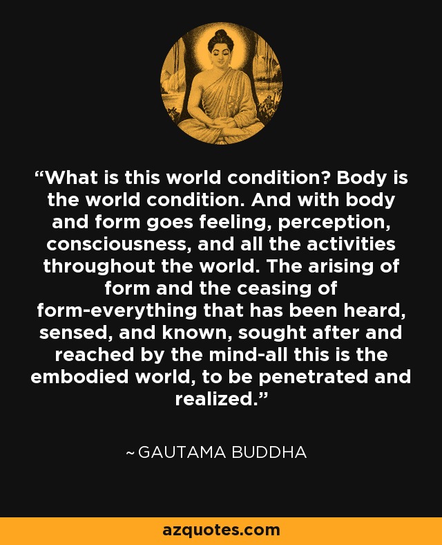 What is this world condition? Body is the world condition. And with body and form goes feeling, perception, consciousness, and all the activities throughout the world. The arising of form and the ceasing of form-everything that has been heard, sensed, and known, sought after and reached by the mind-all this is the embodied world, to be penetrated and realized. - Gautama Buddha