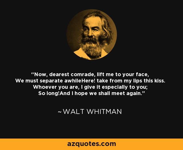 Now, dearest comrade, lift me to your face, We must separate awhileHere! take from my lips this kiss. Whoever you are, I give it especially to you; So long!And I hope we shall meet again. - Walt Whitman