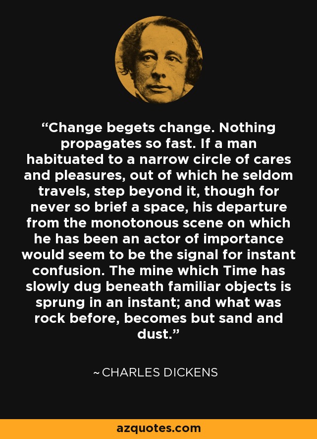 Change begets change. Nothing propagates so fast. If a man habituated to a narrow circle of cares and pleasures, out of which he seldom travels, step beyond it, though for never so brief a space, his departure from the monotonous scene on which he has been an actor of importance would seem to be the signal for instant confusion. The mine which Time has slowly dug beneath familiar objects is sprung in an instant; and what was rock before, becomes but sand and dust. - Charles Dickens