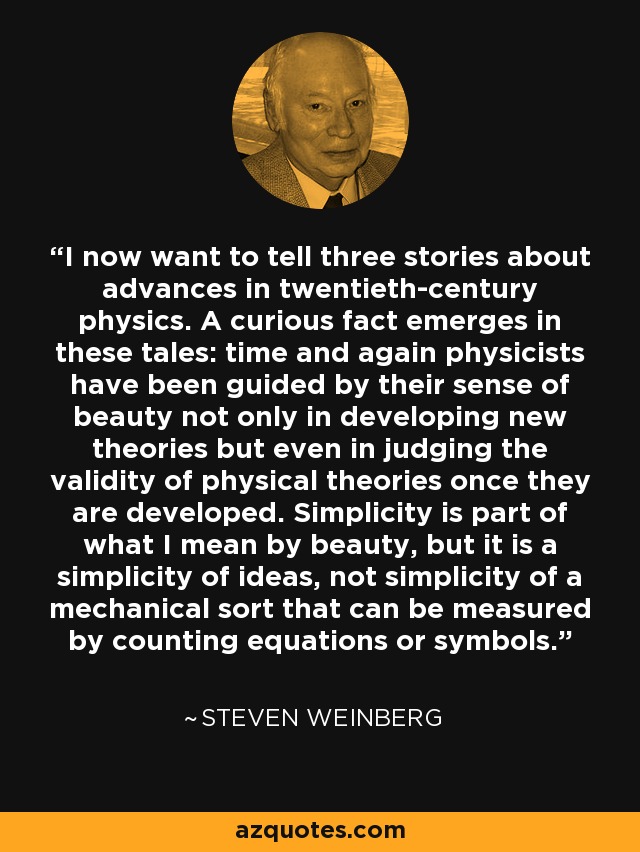 I now want to tell three stories about advances in twentieth-century physics. A curious fact emerges in these tales: time and again physicists have been guided by their sense of beauty not only in developing new theories but even in judging the validity of physical theories once they are developed. Simplicity is part of what I mean by beauty, but it is a simplicity of ideas, not simplicity of a mechanical sort that can be measured by counting equations or symbols. - Steven Weinberg