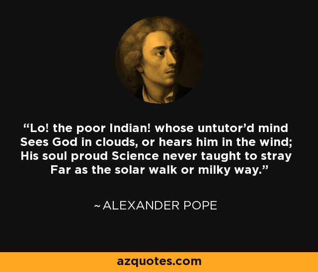 Lo! the poor Indian! whose untutor'd mind Sees God in clouds, or hears him in the wind; His soul proud Science never taught to stray Far as the solar walk or milky way. - Alexander Pope