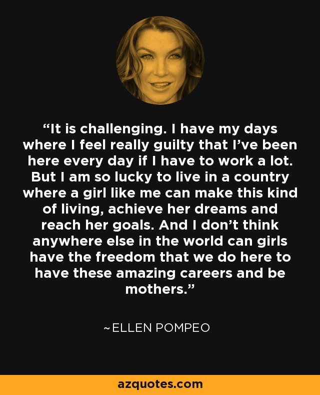 It is challenging. I have my days where I feel really guilty that I've been here every day if I have to work a lot. But I am so lucky to live in a country where a girl like me can make this kind of living, achieve her dreams and reach her goals. And I don't think anywhere else in the world can girls have the freedom that we do here to have these amazing careers and be mothers. - Ellen Pompeo