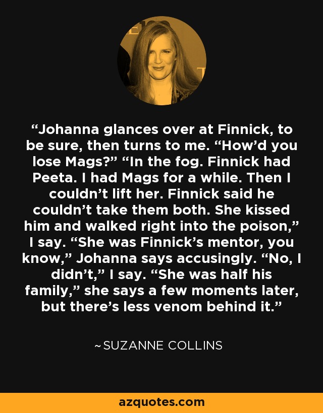 Johanna glances over at Finnick, to be sure, then turns to me. “How’d you lose Mags?” “In the fog. Finnick had Peeta. I had Mags for a while. Then I couldn’t lift her. Finnick said he couldn’t take them both. She kissed him and walked right into the poison,” I say. “She was Finnick’s mentor, you know,” Johanna says accusingly. “No, I didn’t,” I say. “She was half his family,” she says a few moments later, but there’s less venom behind it. - Suzanne Collins