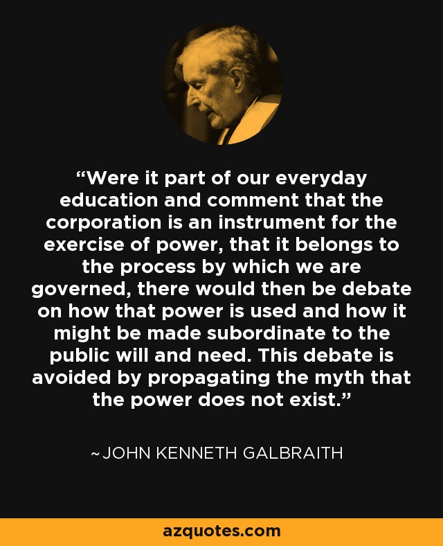 Were it part of our everyday education and comment that the corporation is an instrument for the exercise of power, that it belongs to the process by which we are governed, there would then be debate on how that power is used and how it might be made subordinate to the public will and need. This debate is avoided by propagating the myth that the power does not exist. - John Kenneth Galbraith