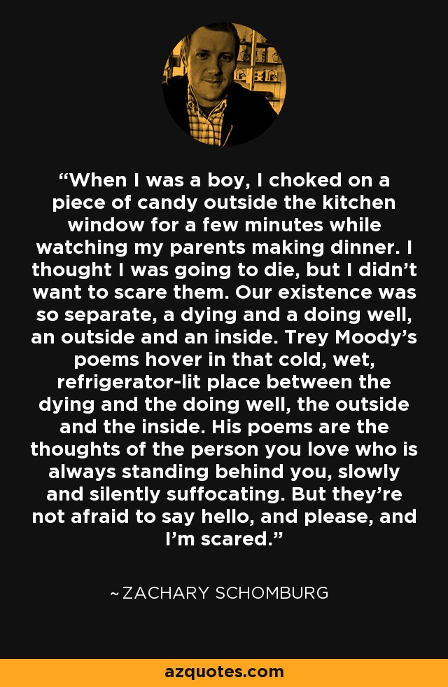 When I was a boy, I choked on a piece of candy outside the kitchen window for a few minutes while watching my parents making dinner. I thought I was going to die, but I didn't want to scare them. Our existence was so separate, a dying and a doing well, an outside and an inside. Trey Moody's poems hover in that cold, wet, refrigerator-lit place between the dying and the doing well, the outside and the inside. His poems are the thoughts of the person you love who is always standing behind you, slowly and silently suffocating. But they're not afraid to say hello, and please, and I'm scared. - Zachary Schomburg