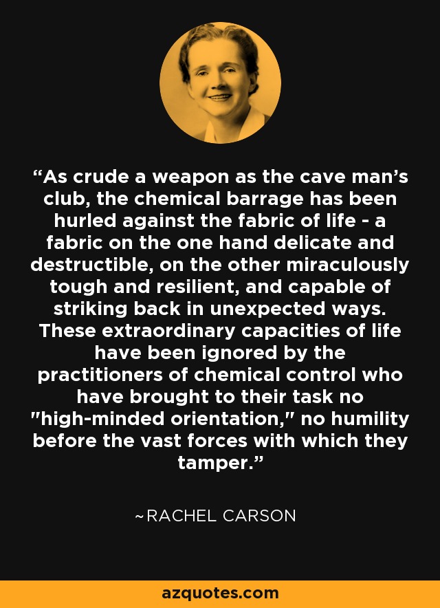 As crude a weapon as the cave man's club, the chemical barrage has been hurled against the fabric of life - a fabric on the one hand delicate and destructible, on the other miraculously tough and resilient, and capable of striking back in unexpected ways. These extraordinary capacities of life have been ignored by the practitioners of chemical control who have brought to their task no 