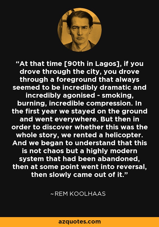 At that time [90th in Lagos], if you drove through the city, you drove through a foreground that always seemed to be incredibly dramatic and incredibly agonised - smoking, burning, incredible compression. In the first year we stayed on the ground and went everywhere. But then in order to discover whether this was the whole story, we rented a helicopter. And we began to understand that this is not chaos but a highly modern system that had been abandoned, then at some point went into reversal, then slowly came out of it. - Rem Koolhaas