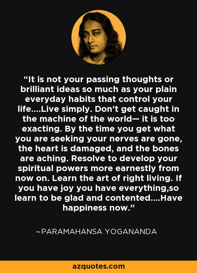 It is not your passing thoughts or brilliant ideas so much as your plain everyday habits that control your life....Live simply. Don’t get caught in the machine of the world— it is too exacting. By the time you get what you are seeking your nerves are gone, the heart is damaged, and the bones are aching. Resolve to develop your spiritual powers more earnestly from now on. Learn the art of right living. If you have joy you have everything,so learn to be glad and contented....Have happiness now. - Paramahansa Yogananda