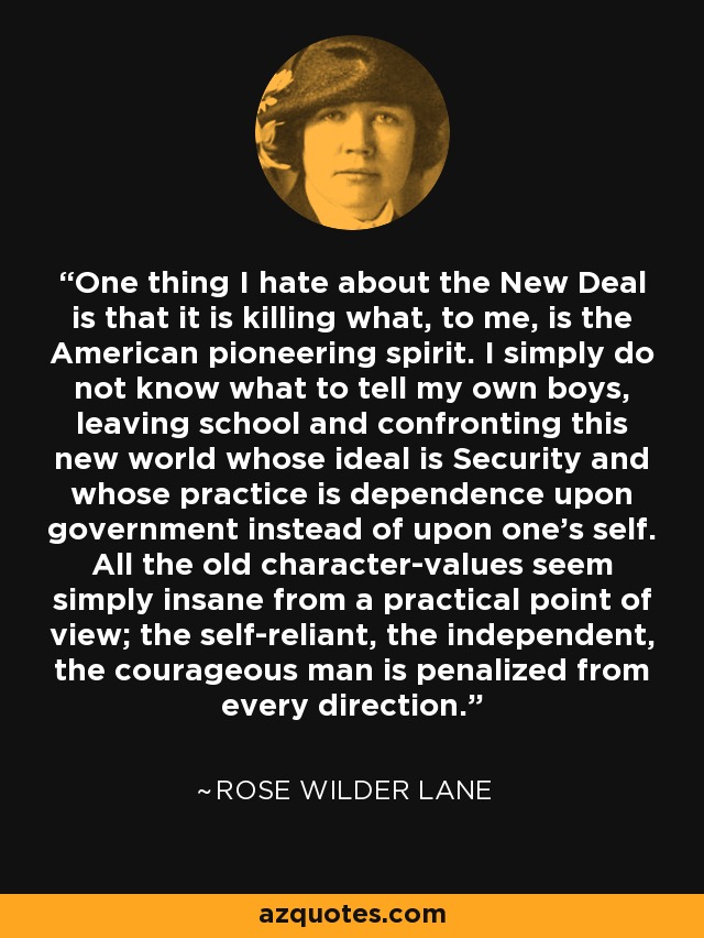 One thing I hate about the New Deal is that it is killing what, to me, is the American pioneering spirit. I simply do not know what to tell my own boys, leaving school and confronting this new world whose ideal is Security and whose practice is dependence upon government instead of upon one's self. All the old character-values seem simply insane from a practical point of view; the self-reliant, the independent, the courageous man is penalized from every direction. - Rose Wilder Lane