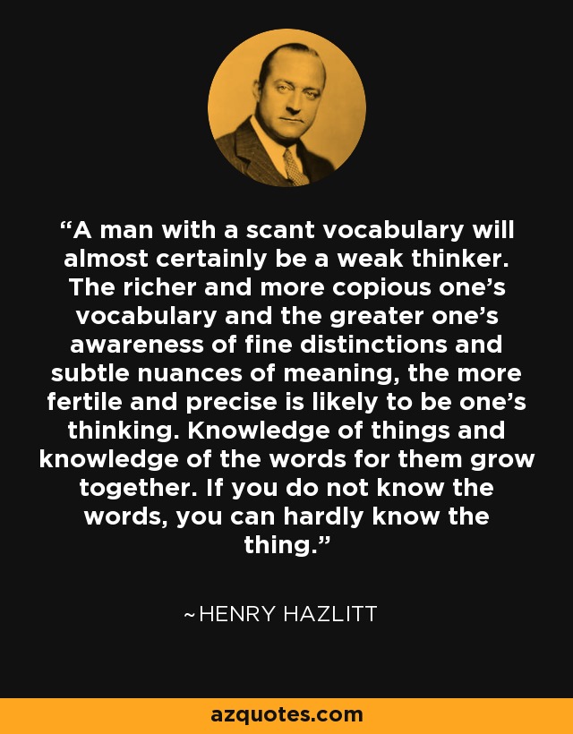 A man with a scant vocabulary will almost certainly be a weak thinker. The richer and more copious one's vocabulary and the greater one's awareness of fine distinctions and subtle nuances of meaning, the more fertile and precise is likely to be one's thinking. Knowledge of things and knowledge of the words for them grow together. If you do not know the words, you can hardly know the thing. - Henry Hazlitt
