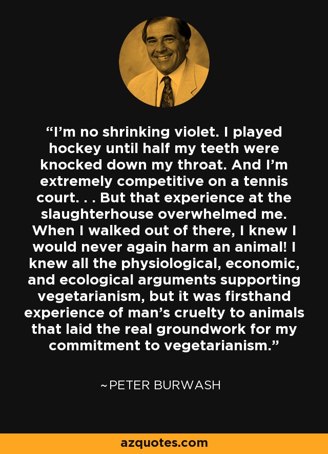 I'm no shrinking violet. I played hockey until half my teeth were knocked down my throat. And I'm extremely competitive on a tennis court. . . But that experience at the slaughterhouse overwhelmed me. When I walked out of there, I knew I would never again harm an animal! I knew all the physiological, economic, and ecological arguments supporting vegetarianism, but it was firsthand experience of man's cruelty to animals that laid the real groundwork for my commitment to vegetarianism. - Peter Burwash