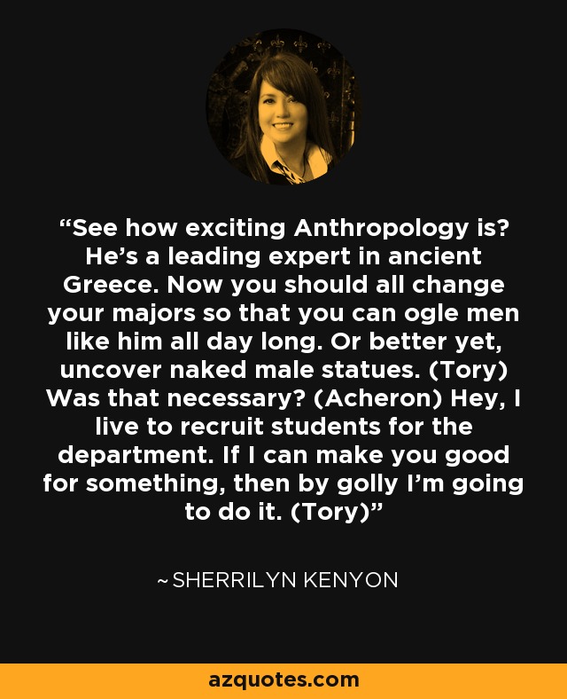 See how exciting Anthropology is? He’s a leading expert in ancient Greece. Now you should all change your majors so that you can ogle men like him all day long. Or better yet, uncover naked male statues. (Tory) Was that necessary? (Acheron) Hey, I live to recruit students for the department. If I can make you good for something, then by golly I’m going to do it. (Tory) - Sherrilyn Kenyon