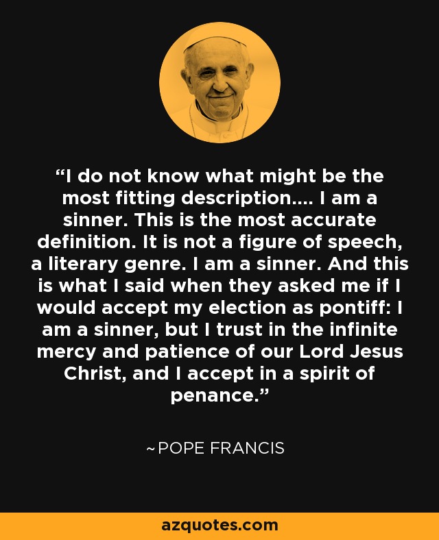 I do not know what might be the most fitting description.... I am a sinner. This is the most accurate definition. It is not a figure of speech, a literary genre. I am a sinner. And this is what I said when they asked me if I would accept my election as pontiff: I am a sinner, but I trust in the infinite mercy and patience of our Lord Jesus Christ, and I accept in a spirit of penance. - Pope Francis