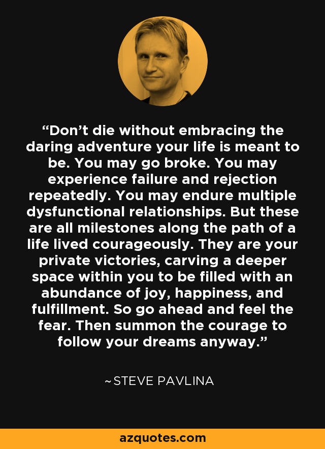 Don’t die without embracing the daring adventure your life is meant to be. You may go broke. You may experience failure and rejection repeatedly. You may endure multiple dysfunctional relationships. But these are all milestones along the path of a life lived courageously. They are your private victories, carving a deeper space within you to be filled with an abundance of joy, happiness, and fulfillment. So go ahead and feel the fear. Then summon the courage to follow your dreams anyway. - Steve Pavlina