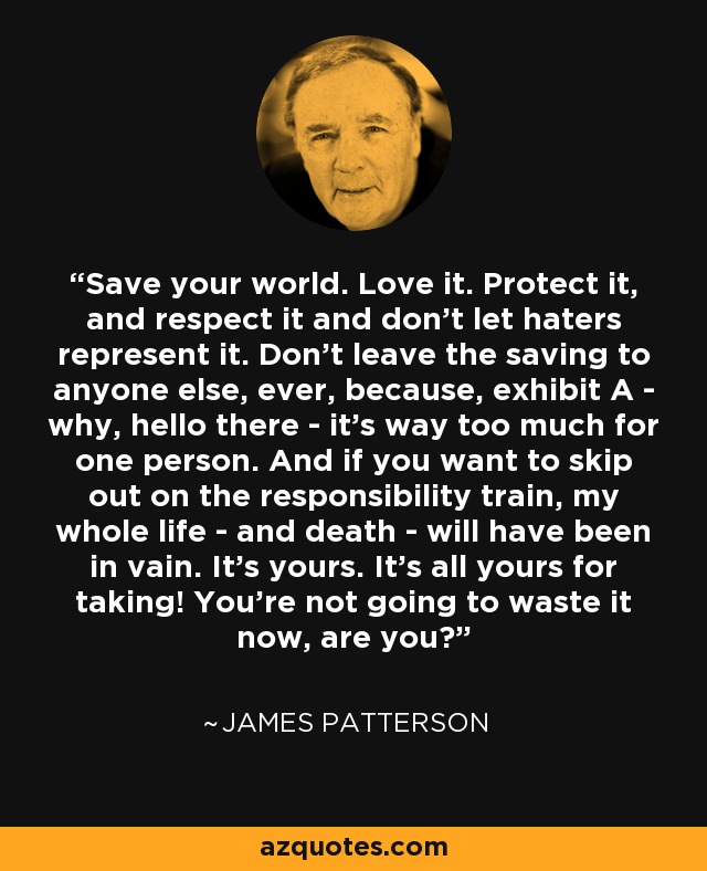 Save your world. Love it. Protect it, and respect it and don't let haters represent it. Don't leave the saving to anyone else, ever, because, exhibit A - why, hello there - it's way too much for one person. And if you want to skip out on the responsibility train, my whole life - and death - will have been in vain. It's yours. It's all yours for taking! You're not going to waste it now, are you? - James Patterson