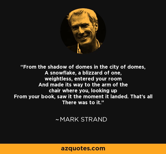 From the shadow of domes in the city of domes, A snowflake, a blizzard of one, weightless, entered your room And made its way to the arm of the chair where you, looking up From your book, saw it the moment it landed. That's all There was to it. - Mark Strand