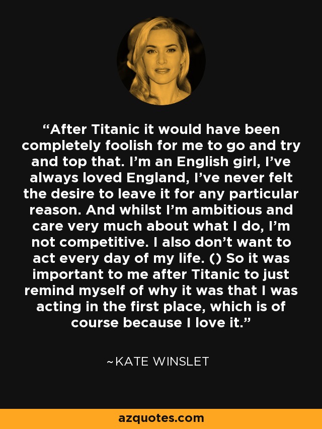 After Titanic it would have been completely foolish for me to go and try and top that. I'm an English girl, I've always loved England, I've never felt the desire to leave it for any particular reason. And whilst I'm ambitious and care very much about what I do, I'm not competitive. I also don't want to act every day of my life. () So it was important to me after Titanic to just remind myself of why it was that I was acting in the first place, which is of course because I love it. - Kate Winslet