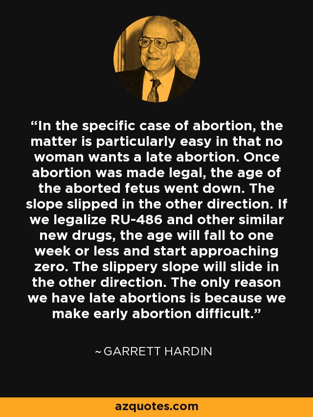 In the specific case of abortion, the matter is particularly easy in that no woman wants a late abortion. Once abortion was made legal, the age of the aborted fetus went down. The slope slipped in the other direction. If we legalize RU-486 and other similar new drugs, the age will fall to one week or less and start approaching zero. The slippery slope will slide in the other direction. The only reason we have late abortions is because we make early abortion difficult. - Garrett Hardin