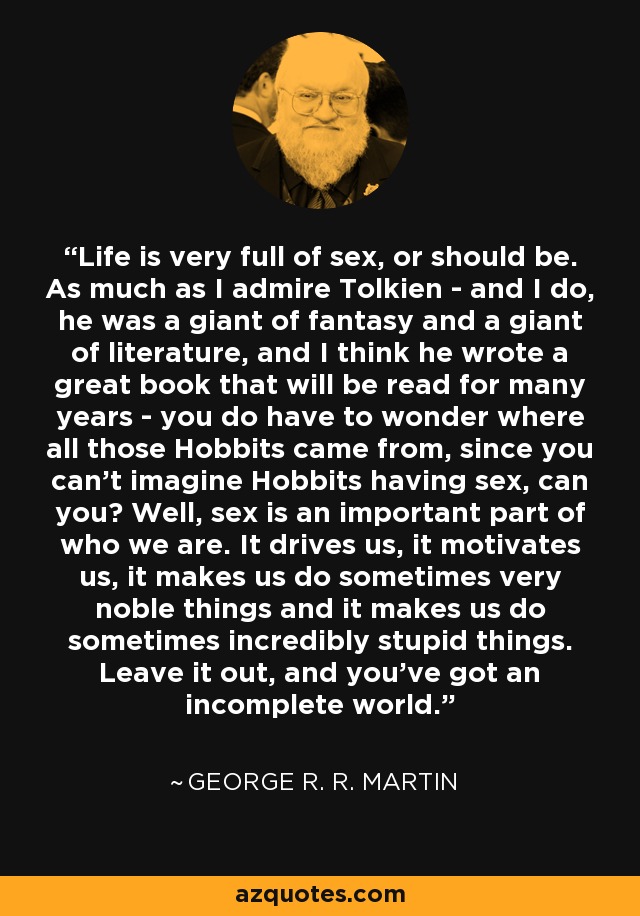Life is very full of sex, or should be. As much as I admire Tolkien - and I do, he was a giant of fantasy and a giant of literature, and I think he wrote a great book that will be read for many years - you do have to wonder where all those Hobbits came from, since you can't imagine Hobbits having sex, can you? Well, sex is an important part of who we are. It drives us, it motivates us, it makes us do sometimes very noble things and it makes us do sometimes incredibly stupid things. Leave it out, and you've got an incomplete world. - George R. R. Martin