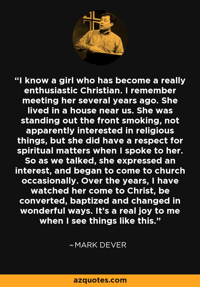 I know a girl who has become a really enthusiastic Christian. I remember meeting her several years ago. She lived in a house near us. She was standing out the front smoking, not apparently interested in religious things, but she did have a respect for spiritual matters when I spoke to her. So as we talked, she expressed an interest, and began to come to church occasionally. Over the years, I have watched her come to Christ, be converted, baptized and changed in wonderful ways. It's a real joy to me when I see things like this. - Mark Dever