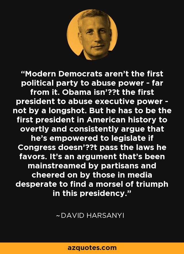 Modern Democrats aren't the first political party to abuse power - far from it. Obama isn't the first president to abuse executive power - not by a longshot. But he has to be the first president in American history to overtly and consistently argue that he's empowered to legislate if Congress doesn't pass the laws he favors. It's an argument that's been mainstreamed by partisans and cheered on by those in media desperate to find a morsel of triumph in this presidency. - David Harsanyi