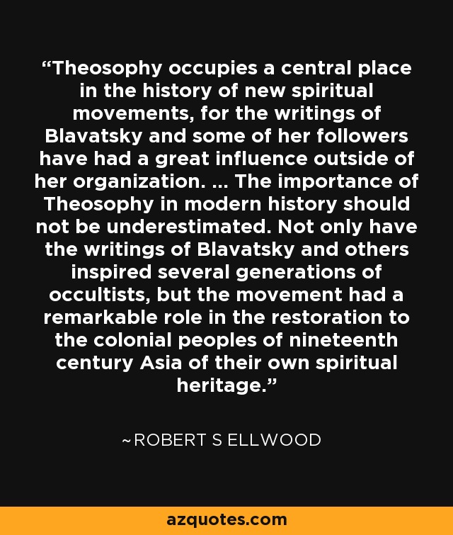 Theosophy occupies a central place in the history of new spiritual movements, for the writings of Blavatsky and some of her followers have had a great influence outside of her organization. … The importance of Theosophy in modern history should not be underestimated. Not only have the writings of Blavatsky and others inspired several generations of occultists, but the movement had a remarkable role in the restoration to the colonial peoples of nineteenth century Asia of their own spiritual heritage. - Robert S Ellwood