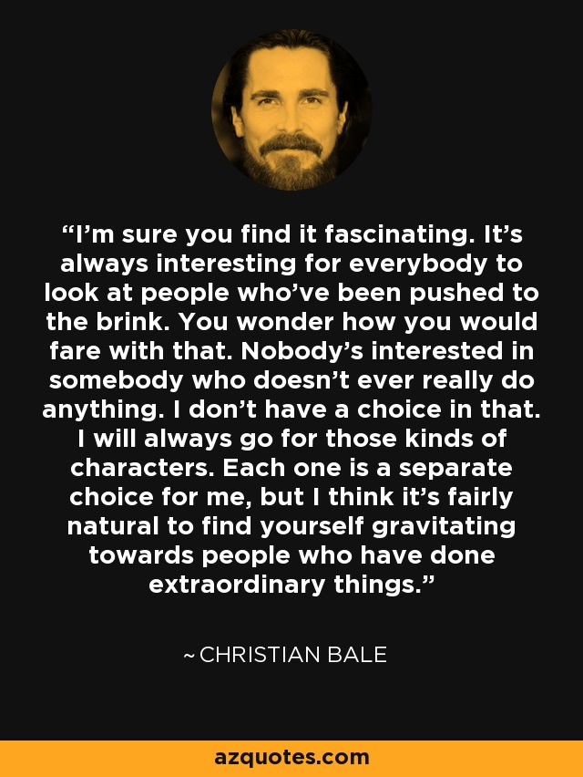 I'm sure you find it fascinating. It's always interesting for everybody to look at people who've been pushed to the brink. You wonder how you would fare with that. Nobody's interested in somebody who doesn't ever really do anything. I don't have a choice in that. I will always go for those kinds of characters. Each one is a separate choice for me, but I think it's fairly natural to find yourself gravitating towards people who have done extraordinary things. - Christian Bale