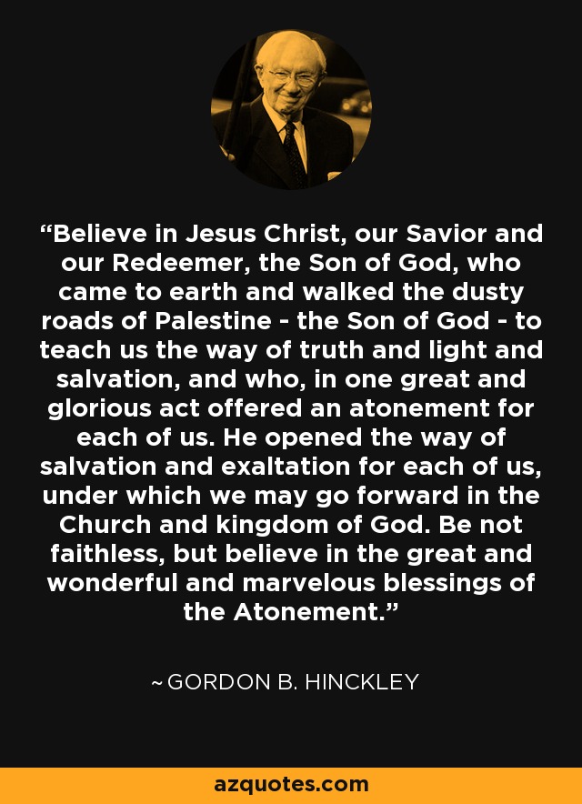 Believe in Jesus Christ, our Savior and our Redeemer, the Son of God, who came to earth and walked the dusty roads of Palestine - the Son of God - to teach us the way of truth and light and salvation, and who, in one great and glorious act offered an atonement for each of us. He opened the way of salvation and exaltation for each of us, under which we may go forward in the Church and kingdom of God. Be not faithless, but believe in the great and wonderful and marvelous blessings of the Atonement. - Gordon B. Hinckley