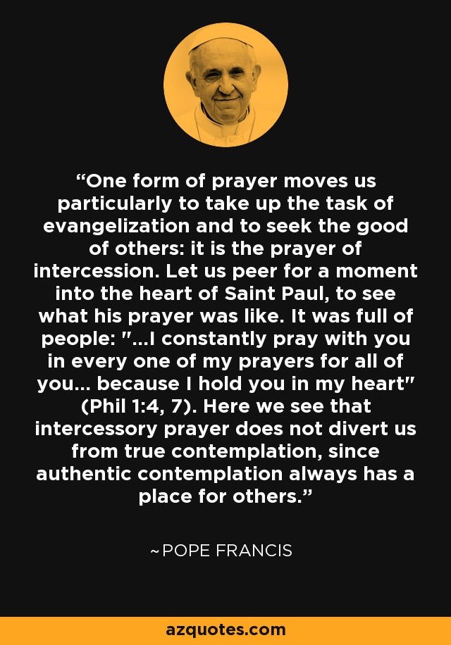 One form of prayer moves us particularly to take up the task of evangelization and to seek the good of others: it is the prayer of intercession. Let us peer for a moment into the heart of Saint Paul, to see what his prayer was like. It was full of people: 