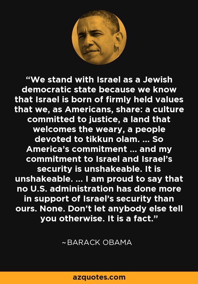 We stand with Israel as a Jewish democratic state because we know that Israel is born of firmly held values that we, as Americans, share: a culture committed to justice, a land that welcomes the weary, a people devoted to tikkun olam. ... So America's commitment ... and my commitment to Israel and Israel's security is unshakeable. It is unshakeable. ... I am proud to say that no U.S. administration has done more in support of Israel's security than ours. None. Don't let anybody else tell you otherwise. It is a fact. - Barack Obama