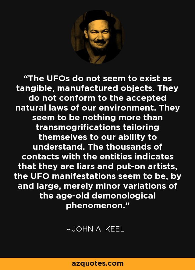 The UFOs do not seem to exist as tangible, manufactured objects. They do not conform to the accepted natural laws of our environment. They seem to be nothing more than transmogrifications tailoring themselves to our ability to understand. The thousands of contacts with the entities indicates that they are liars and put-on artists, the UFO manifestations seem to be, by and large, merely minor variations of the age-old demonological phenomenon. - John A. Keel