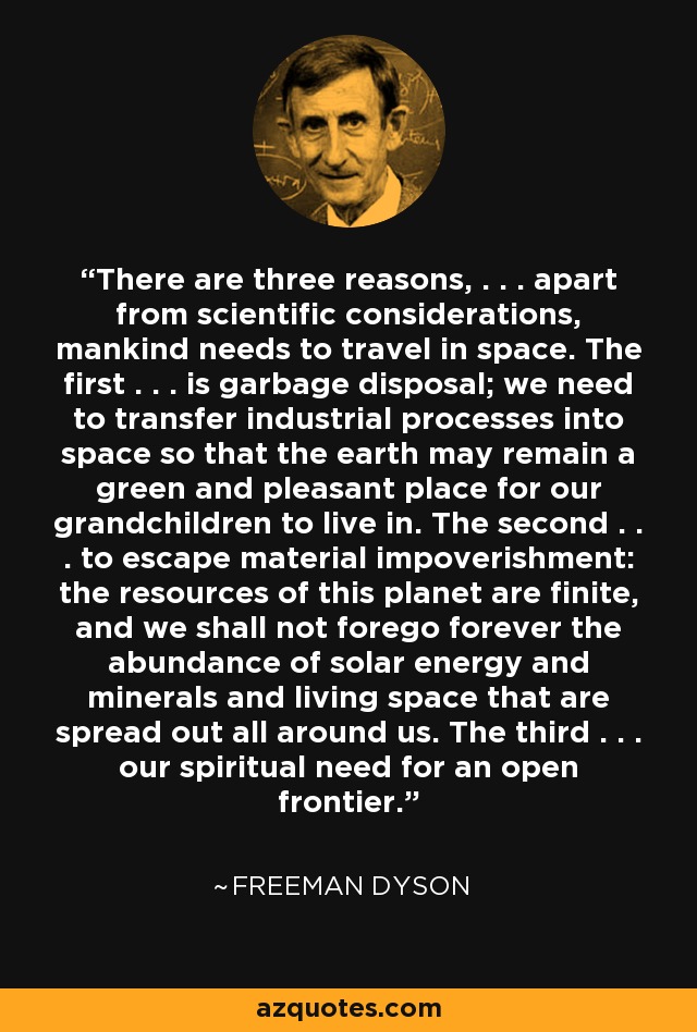 There are three reasons, . . . apart from scientific considerations, mankind needs to travel in space. The first . . . is garbage disposal; we need to transfer industrial processes into space so that the earth may remain a green and pleasant place for our grandchildren to live in. The second . . . to escape material impoverishment: the resources of this planet are finite, and we shall not forego forever the abundance of solar energy and minerals and living space that are spread out all around us. The third . . . our spiritual need for an open frontier. - Freeman Dyson