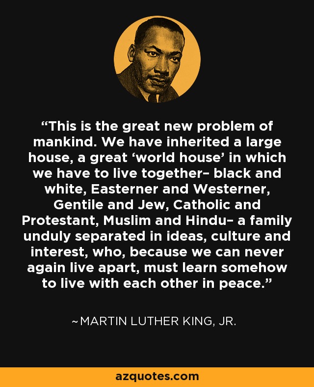 This is the great new problem of mankind. We have inherited a large house, a great ‘world house’ in which we have to live together– black and white, Easterner and Westerner, Gentile and Jew, Catholic and Protestant, Muslim and Hindu– a family unduly separated in ideas, culture and interest, who, because we can never again live apart, must learn somehow to live with each other in peace. - Martin Luther King, Jr.