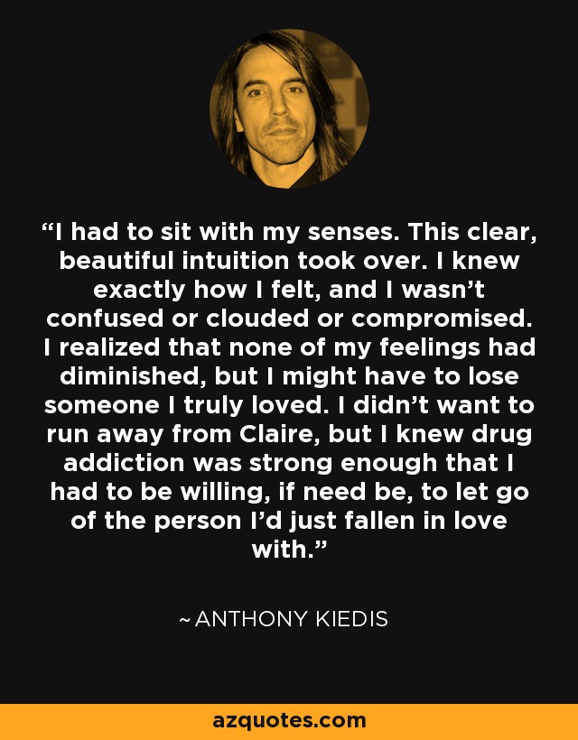 I had to sit with my senses. This clear, beautiful intuition took over. I knew exactly how I felt, and I wasn't confused or clouded or compromised. I realized that none of my feelings had diminished, but I might have to lose someone I truly loved. I didn't want to run away from Claire, but I knew drug addiction was strong enough that I had to be willing, if need be, to let go of the person I'd just fallen in love with. - Anthony Kiedis