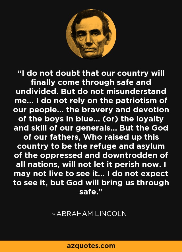 I do not doubt that our country will finally come through safe and undivided. But do not misunderstand me... I do not rely on the patriotism of our people... the bravery and devotion of the boys in blue... (or) the loyalty and skill of our generals... But the God of our fathers, Who raised up this country to be the refuge and asylum of the oppressed and downtrodden of all nations, will not let it perish now. I may not live to see it... I do not expect to see it, but God will bring us through safe. - Abraham Lincoln