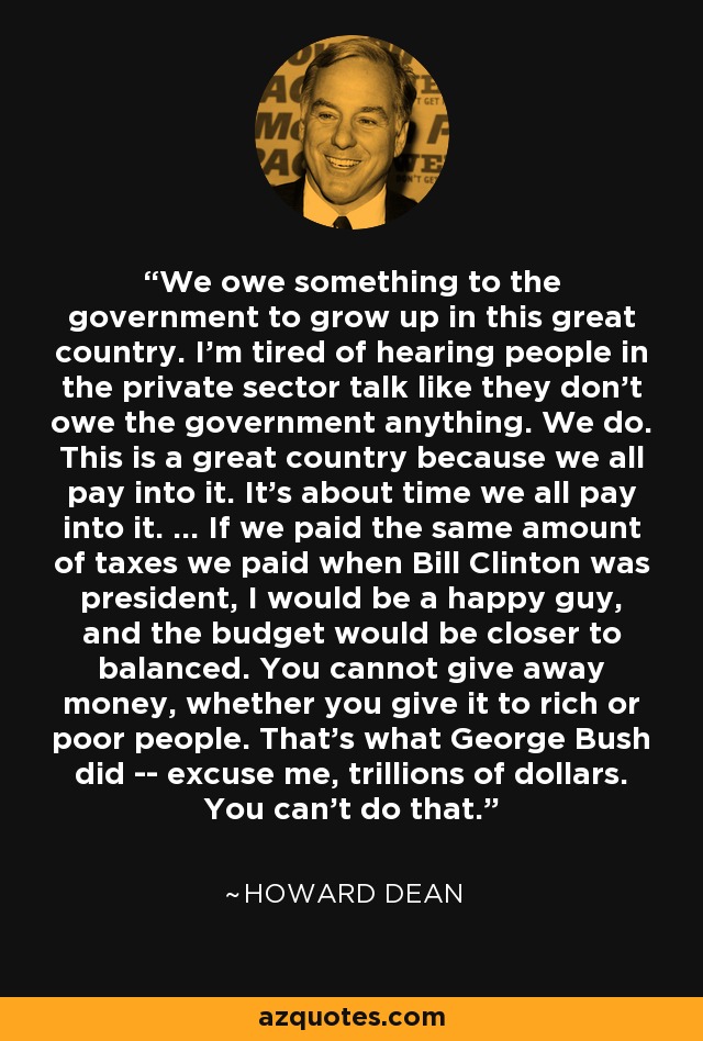 We owe something to the government to grow up in this great country. I'm tired of hearing people in the private sector talk like they don't owe the government anything. We do. This is a great country because we all pay into it. It's about time we all pay into it. ... If we paid the same amount of taxes we paid when Bill Clinton was president, I would be a happy guy, and the budget would be closer to balanced. You cannot give away money, whether you give it to rich or poor people. That's what George Bush did -- excuse me, trillions of dollars. You can't do that. - Howard Dean