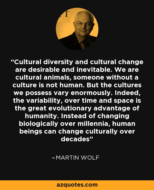 Cultural diversity and cultural change are desirable and inevitable. We are cultural animals, someone without a culture is not human. But the cultures we possess vary enormously. Indeed, the variability, over time and space is the great evolutionary advantage of humanity. Instead of changing biologically over millennia, human beings can change culturally over decades - Martin Wolf