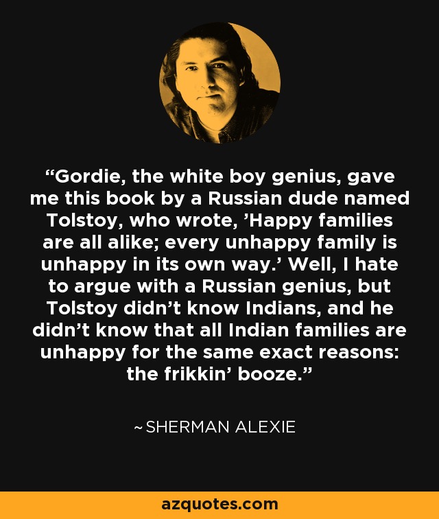 Gordie, the white boy genius, gave me this book by a Russian dude named Tolstoy, who wrote, 'Happy families are all alike; every unhappy family is unhappy in its own way.' Well, I hate to argue with a Russian genius, but Tolstoy didn't know Indians, and he didn't know that all Indian families are unhappy for the same exact reasons: the frikkin' booze. - Sherman Alexie