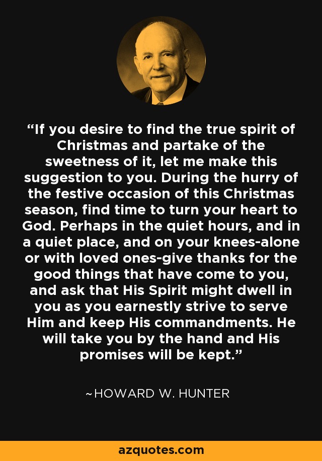 If you desire to find the true spirit of Christmas and partake of the sweetness of it, let me make this suggestion to you. During the hurry of the festive occasion of this Christmas season, find time to turn your heart to God. Perhaps in the quiet hours, and in a quiet place, and on your knees-alone or with loved ones-give thanks for the good things that have come to you, and ask that His Spirit might dwell in you as you earnestly strive to serve Him and keep His commandments. He will take you by the hand and His promises will be kept. - Howard W. Hunter