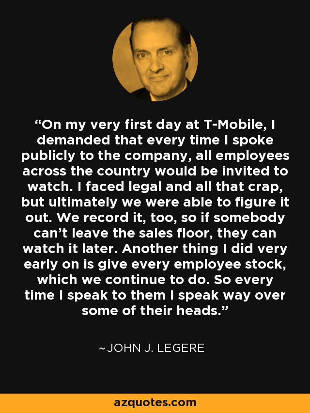 On my very first day at T-Mobile, I demanded that every time I spoke publicly to the company, all employees across the country would be invited to watch. I faced legal and all that crap, but ultimately we were able to figure it out. We record it, too, so if somebody can't leave the sales floor, they can watch it later. Another thing I did very early on is give every employee stock, which we continue to do. So every time I speak to them I speak way over some of their heads. - John J. Legere